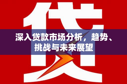 德钦深入贷款市场分析，趋势、挑战与未来展望